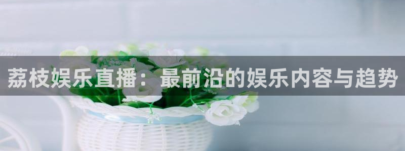 开丰娱乐平台在线注册：荔枝娱乐直播：最前沿的娱乐内容与趋势