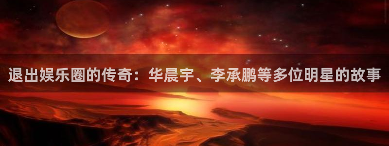 南宫开丰娱乐官网版：退出娱乐圈的传奇：华晨宇、李承鹏等多位明星的故事
