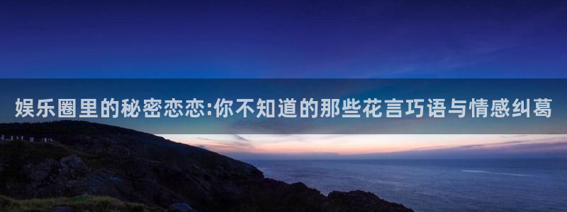 开丰娱乐2平台注册：娱乐圈里的秘密恋恋:你不知道的那些花言巧语与情感纠葛